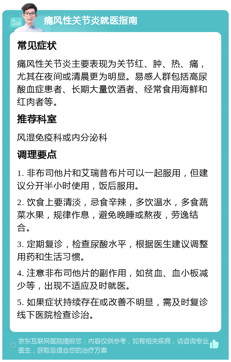 痛风性关节炎就医指南 常见症状 痛风性关节炎主要表现为关节红、肿、热、痛，尤其在夜间或清晨更为明显。易感人群包括高尿酸血症患者、长期大量饮酒者、经常食用海鲜和红肉者等。 推荐科室 风湿免疫科或内分泌科 调理要点 1. 非布司他片和艾瑞昔布片可以一起服用，但建议分开半小时使用，饭后服用。 2. 饮食上要清淡，忌食辛辣，多饮温水，多食蔬菜水果，规律作息，避免晚睡或熬夜，劳逸结合。 3. 定期复诊，检查尿酸水平，根据医生建议调整用药和生活习惯。 4. 注意非布司他片的副作用，如贫血、血小板减少等，出现不适应及时就医。 5. 如果症状持续存在或改善不明显，需及时复诊线下医院检查诊治。