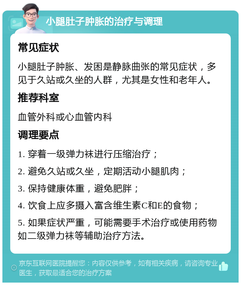 小腿肚子肿胀的治疗与调理 常见症状 小腿肚子肿胀、发困是静脉曲张的常见症状，多见于久站或久坐的人群，尤其是女性和老年人。 推荐科室 血管外科或心血管内科 调理要点 1. 穿着一级弹力袜进行压缩治疗； 2. 避免久站或久坐，定期活动小腿肌肉； 3. 保持健康体重，避免肥胖； 4. 饮食上应多摄入富含维生素C和E的食物； 5. 如果症状严重，可能需要手术治疗或使用药物如二级弹力袜等辅助治疗方法。