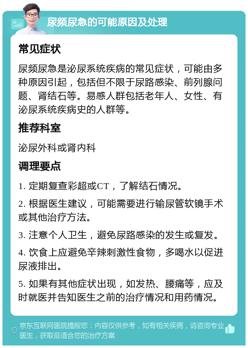 尿频尿急的可能原因及处理 常见症状 尿频尿急是泌尿系统疾病的常见症状，可能由多种原因引起，包括但不限于尿路感染、前列腺问题、肾结石等。易感人群包括老年人、女性、有泌尿系统疾病史的人群等。 推荐科室 泌尿外科或肾内科 调理要点 1. 定期复查彩超或CT，了解结石情况。 2. 根据医生建议，可能需要进行输尿管软镜手术或其他治疗方法。 3. 注意个人卫生，避免尿路感染的发生或复发。 4. 饮食上应避免辛辣刺激性食物，多喝水以促进尿液排出。 5. 如果有其他症状出现，如发热、腰痛等，应及时就医并告知医生之前的治疗情况和用药情况。