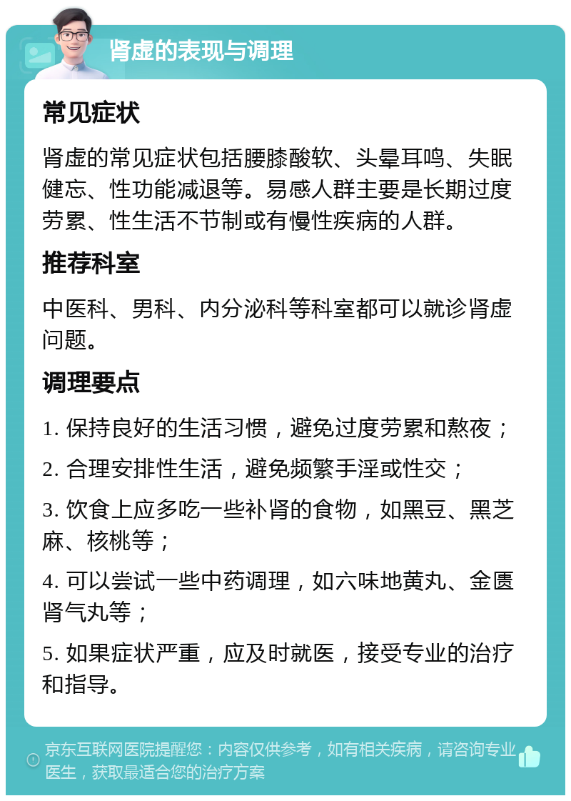 肾虚的表现与调理 常见症状 肾虚的常见症状包括腰膝酸软、头晕耳鸣、失眠健忘、性功能减退等。易感人群主要是长期过度劳累、性生活不节制或有慢性疾病的人群。 推荐科室 中医科、男科、内分泌科等科室都可以就诊肾虚问题。 调理要点 1. 保持良好的生活习惯，避免过度劳累和熬夜； 2. 合理安排性生活，避免频繁手淫或性交； 3. 饮食上应多吃一些补肾的食物，如黑豆、黑芝麻、核桃等； 4. 可以尝试一些中药调理，如六味地黄丸、金匮肾气丸等； 5. 如果症状严重，应及时就医，接受专业的治疗和指导。