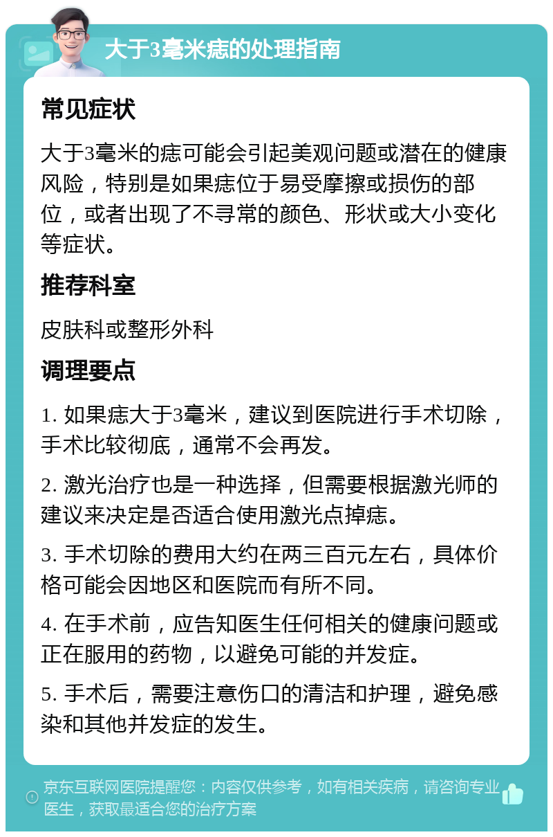 大于3毫米痣的处理指南 常见症状 大于3毫米的痣可能会引起美观问题或潜在的健康风险，特别是如果痣位于易受摩擦或损伤的部位，或者出现了不寻常的颜色、形状或大小变化等症状。 推荐科室 皮肤科或整形外科 调理要点 1. 如果痣大于3毫米，建议到医院进行手术切除，手术比较彻底，通常不会再发。 2. 激光治疗也是一种选择，但需要根据激光师的建议来决定是否适合使用激光点掉痣。 3. 手术切除的费用大约在两三百元左右，具体价格可能会因地区和医院而有所不同。 4. 在手术前，应告知医生任何相关的健康问题或正在服用的药物，以避免可能的并发症。 5. 手术后，需要注意伤口的清洁和护理，避免感染和其他并发症的发生。