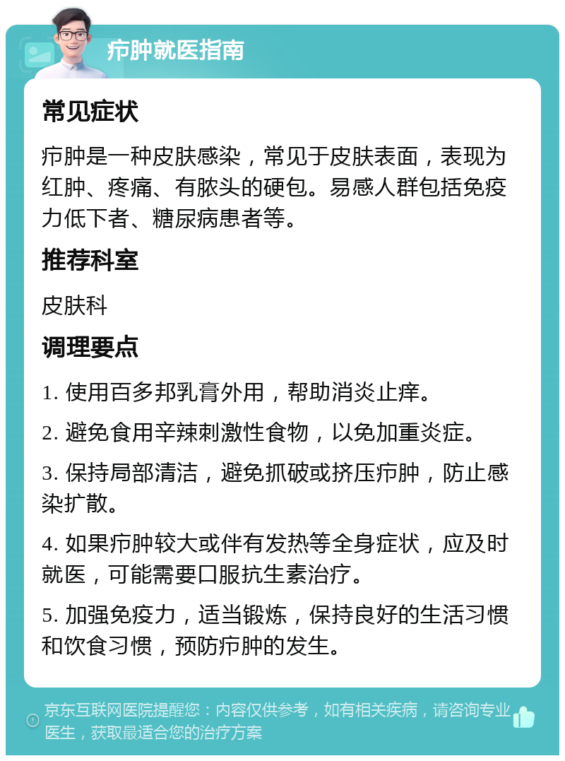 疖肿就医指南 常见症状 疖肿是一种皮肤感染，常见于皮肤表面，表现为红肿、疼痛、有脓头的硬包。易感人群包括免疫力低下者、糖尿病患者等。 推荐科室 皮肤科 调理要点 1. 使用百多邦乳膏外用，帮助消炎止痒。 2. 避免食用辛辣刺激性食物，以免加重炎症。 3. 保持局部清洁，避免抓破或挤压疖肿，防止感染扩散。 4. 如果疖肿较大或伴有发热等全身症状，应及时就医，可能需要口服抗生素治疗。 5. 加强免疫力，适当锻炼，保持良好的生活习惯和饮食习惯，预防疖肿的发生。