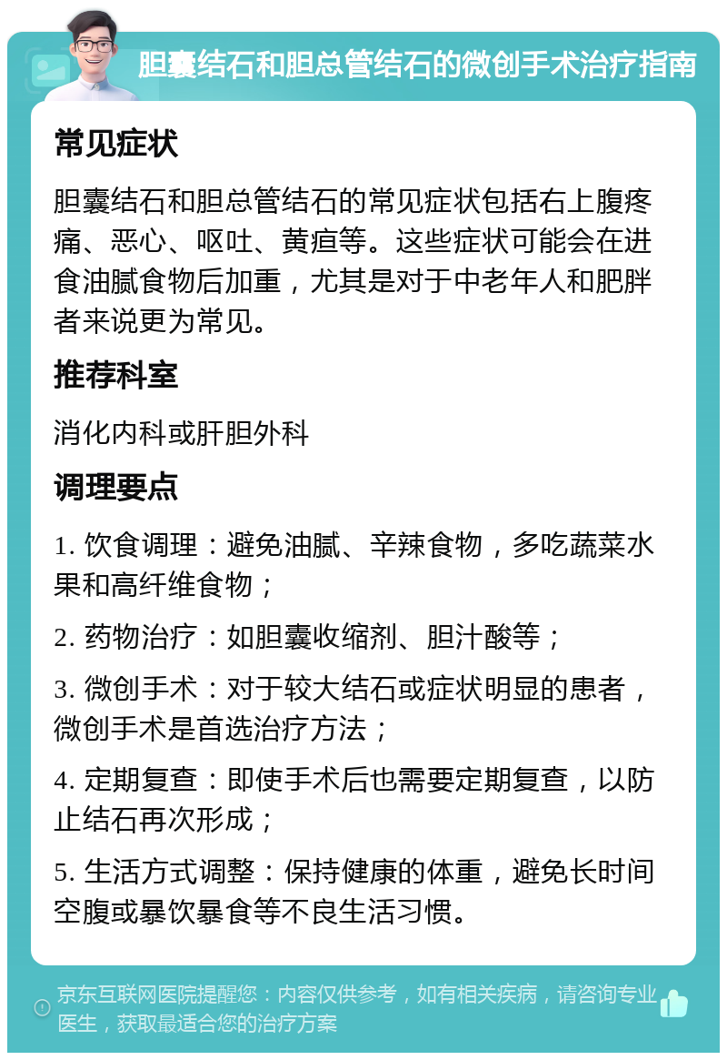 胆囊结石和胆总管结石的微创手术治疗指南 常见症状 胆囊结石和胆总管结石的常见症状包括右上腹疼痛、恶心、呕吐、黄疸等。这些症状可能会在进食油腻食物后加重，尤其是对于中老年人和肥胖者来说更为常见。 推荐科室 消化内科或肝胆外科 调理要点 1. 饮食调理：避免油腻、辛辣食物，多吃蔬菜水果和高纤维食物； 2. 药物治疗：如胆囊收缩剂、胆汁酸等； 3. 微创手术：对于较大结石或症状明显的患者，微创手术是首选治疗方法； 4. 定期复查：即使手术后也需要定期复查，以防止结石再次形成； 5. 生活方式调整：保持健康的体重，避免长时间空腹或暴饮暴食等不良生活习惯。