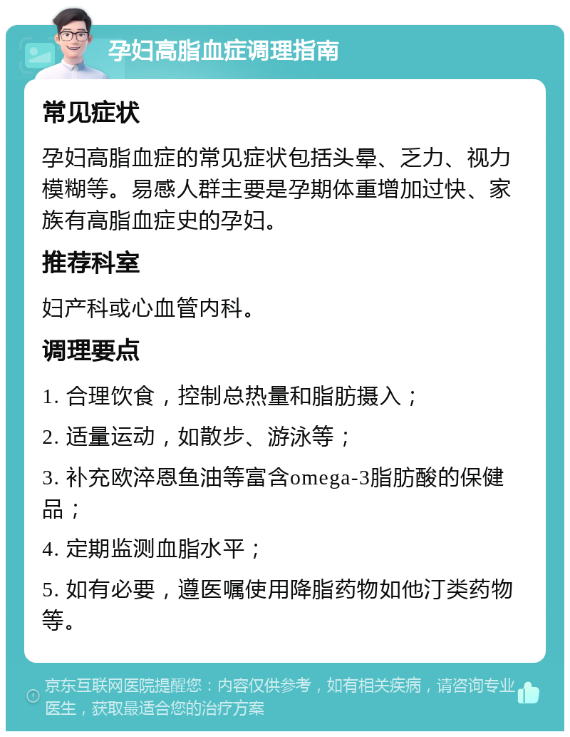 孕妇高脂血症调理指南 常见症状 孕妇高脂血症的常见症状包括头晕、乏力、视力模糊等。易感人群主要是孕期体重增加过快、家族有高脂血症史的孕妇。 推荐科室 妇产科或心血管内科。 调理要点 1. 合理饮食，控制总热量和脂肪摄入； 2. 适量运动，如散步、游泳等； 3. 补充欧淬恩鱼油等富含omega-3脂肪酸的保健品； 4. 定期监测血脂水平； 5. 如有必要，遵医嘱使用降脂药物如他汀类药物等。