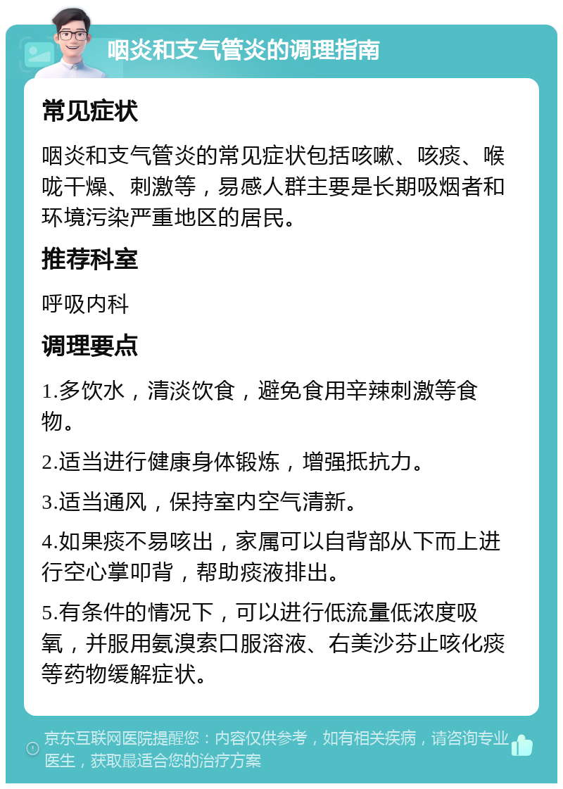 咽炎和支气管炎的调理指南 常见症状 咽炎和支气管炎的常见症状包括咳嗽、咳痰、喉咙干燥、刺激等，易感人群主要是长期吸烟者和环境污染严重地区的居民。 推荐科室 呼吸内科 调理要点 1.多饮水，清淡饮食，避免食用辛辣刺激等食物。 2.适当进行健康身体锻炼，增强抵抗力。 3.适当通风，保持室内空气清新。 4.如果痰不易咳出，家属可以自背部从下而上进行空心掌叩背，帮助痰液排出。 5.有条件的情况下，可以进行低流量低浓度吸氧，并服用氨溴索口服溶液、右美沙芬止咳化痰等药物缓解症状。