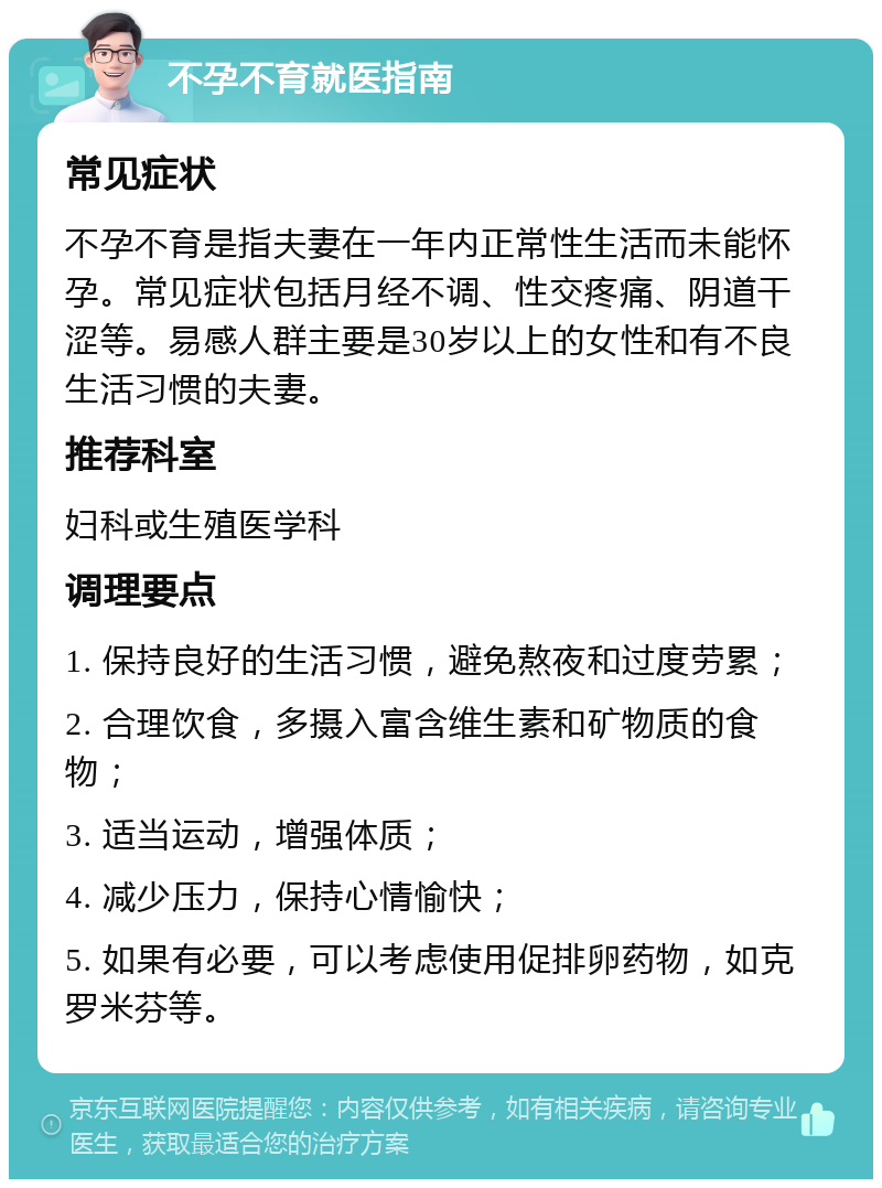 不孕不育就医指南 常见症状 不孕不育是指夫妻在一年内正常性生活而未能怀孕。常见症状包括月经不调、性交疼痛、阴道干涩等。易感人群主要是30岁以上的女性和有不良生活习惯的夫妻。 推荐科室 妇科或生殖医学科 调理要点 1. 保持良好的生活习惯，避免熬夜和过度劳累； 2. 合理饮食，多摄入富含维生素和矿物质的食物； 3. 适当运动，增强体质； 4. 减少压力，保持心情愉快； 5. 如果有必要，可以考虑使用促排卵药物，如克罗米芬等。