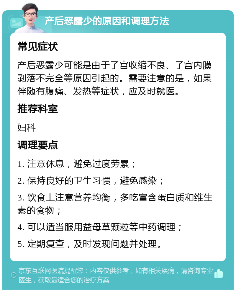 产后恶露少的原因和调理方法 常见症状 产后恶露少可能是由于子宫收缩不良、子宫内膜剥落不完全等原因引起的。需要注意的是，如果伴随有腹痛、发热等症状，应及时就医。 推荐科室 妇科 调理要点 1. 注意休息，避免过度劳累； 2. 保持良好的卫生习惯，避免感染； 3. 饮食上注意营养均衡，多吃富含蛋白质和维生素的食物； 4. 可以适当服用益母草颗粒等中药调理； 5. 定期复查，及时发现问题并处理。