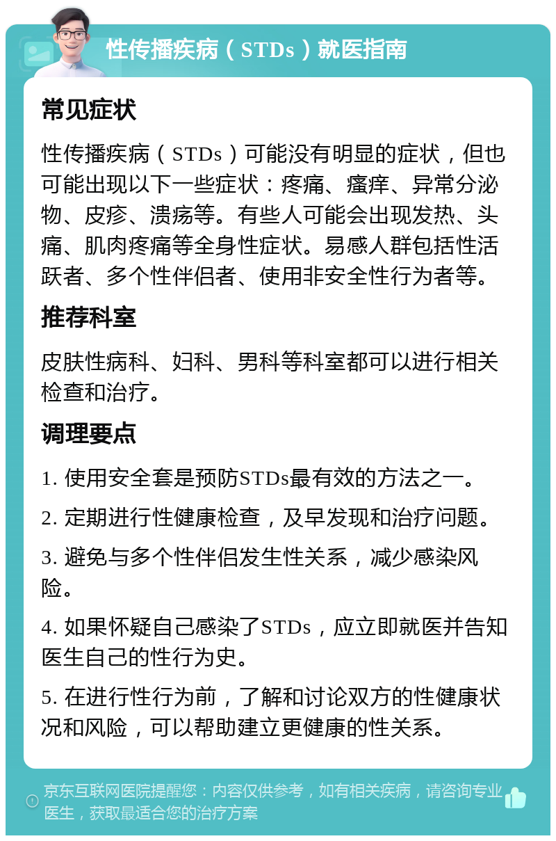 性传播疾病（STDs）就医指南 常见症状 性传播疾病（STDs）可能没有明显的症状，但也可能出现以下一些症状：疼痛、瘙痒、异常分泌物、皮疹、溃疡等。有些人可能会出现发热、头痛、肌肉疼痛等全身性症状。易感人群包括性活跃者、多个性伴侣者、使用非安全性行为者等。 推荐科室 皮肤性病科、妇科、男科等科室都可以进行相关检查和治疗。 调理要点 1. 使用安全套是预防STDs最有效的方法之一。 2. 定期进行性健康检查，及早发现和治疗问题。 3. 避免与多个性伴侣发生性关系，减少感染风险。 4. 如果怀疑自己感染了STDs，应立即就医并告知医生自己的性行为史。 5. 在进行性行为前，了解和讨论双方的性健康状况和风险，可以帮助建立更健康的性关系。