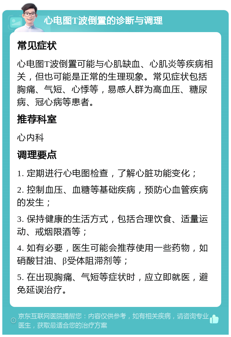 心电图T波倒置的诊断与调理 常见症状 心电图T波倒置可能与心肌缺血、心肌炎等疾病相关，但也可能是正常的生理现象。常见症状包括胸痛、气短、心悸等，易感人群为高血压、糖尿病、冠心病等患者。 推荐科室 心内科 调理要点 1. 定期进行心电图检查，了解心脏功能变化； 2. 控制血压、血糖等基础疾病，预防心血管疾病的发生； 3. 保持健康的生活方式，包括合理饮食、适量运动、戒烟限酒等； 4. 如有必要，医生可能会推荐使用一些药物，如硝酸甘油、β受体阻滞剂等； 5. 在出现胸痛、气短等症状时，应立即就医，避免延误治疗。