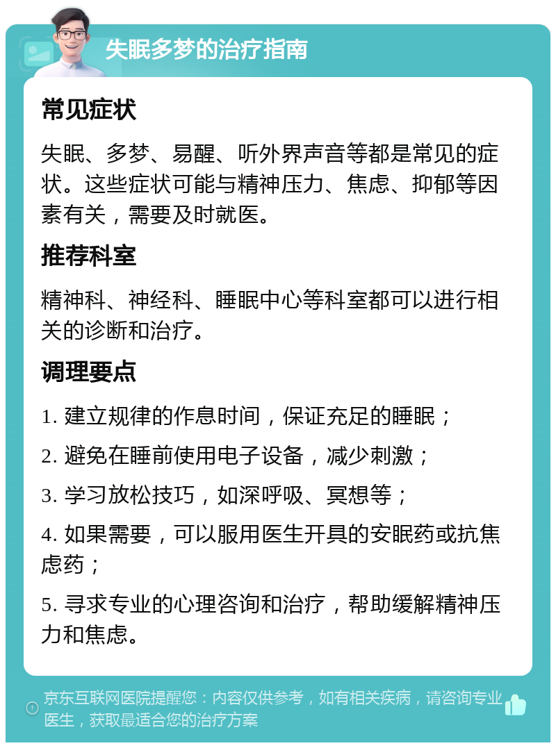 失眠多梦的治疗指南 常见症状 失眠、多梦、易醒、听外界声音等都是常见的症状。这些症状可能与精神压力、焦虑、抑郁等因素有关，需要及时就医。 推荐科室 精神科、神经科、睡眠中心等科室都可以进行相关的诊断和治疗。 调理要点 1. 建立规律的作息时间，保证充足的睡眠； 2. 避免在睡前使用电子设备，减少刺激； 3. 学习放松技巧，如深呼吸、冥想等； 4. 如果需要，可以服用医生开具的安眠药或抗焦虑药； 5. 寻求专业的心理咨询和治疗，帮助缓解精神压力和焦虑。