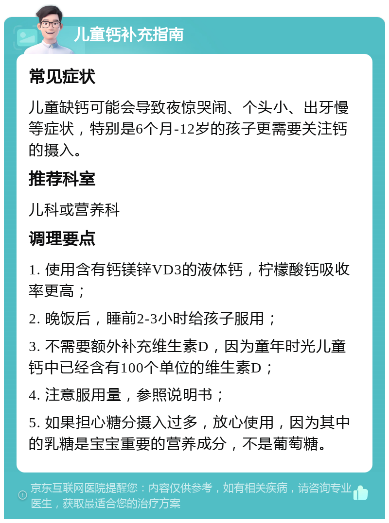 儿童钙补充指南 常见症状 儿童缺钙可能会导致夜惊哭闹、个头小、出牙慢等症状，特别是6个月-12岁的孩子更需要关注钙的摄入。 推荐科室 儿科或营养科 调理要点 1. 使用含有钙镁锌VD3的液体钙，柠檬酸钙吸收率更高； 2. 晚饭后，睡前2-3小时给孩子服用； 3. 不需要额外补充维生素D，因为童年时光儿童钙中已经含有100个单位的维生素D； 4. 注意服用量，参照说明书； 5. 如果担心糖分摄入过多，放心使用，因为其中的乳糖是宝宝重要的营养成分，不是葡萄糖。