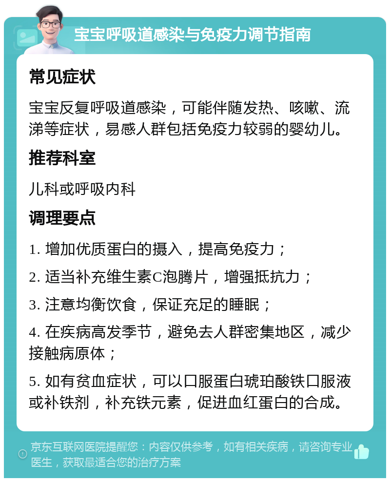 宝宝呼吸道感染与免疫力调节指南 常见症状 宝宝反复呼吸道感染，可能伴随发热、咳嗽、流涕等症状，易感人群包括免疫力较弱的婴幼儿。 推荐科室 儿科或呼吸内科 调理要点 1. 增加优质蛋白的摄入，提高免疫力； 2. 适当补充维生素C泡腾片，增强抵抗力； 3. 注意均衡饮食，保证充足的睡眠； 4. 在疾病高发季节，避免去人群密集地区，减少接触病原体； 5. 如有贫血症状，可以口服蛋白琥珀酸铁口服液或补铁剂，补充铁元素，促进血红蛋白的合成。