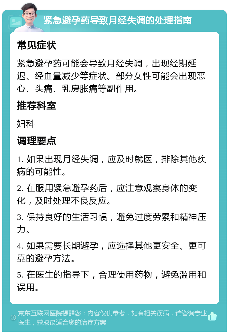 紧急避孕药导致月经失调的处理指南 常见症状 紧急避孕药可能会导致月经失调，出现经期延迟、经血量减少等症状。部分女性可能会出现恶心、头痛、乳房胀痛等副作用。 推荐科室 妇科 调理要点 1. 如果出现月经失调，应及时就医，排除其他疾病的可能性。 2. 在服用紧急避孕药后，应注意观察身体的变化，及时处理不良反应。 3. 保持良好的生活习惯，避免过度劳累和精神压力。 4. 如果需要长期避孕，应选择其他更安全、更可靠的避孕方法。 5. 在医生的指导下，合理使用药物，避免滥用和误用。