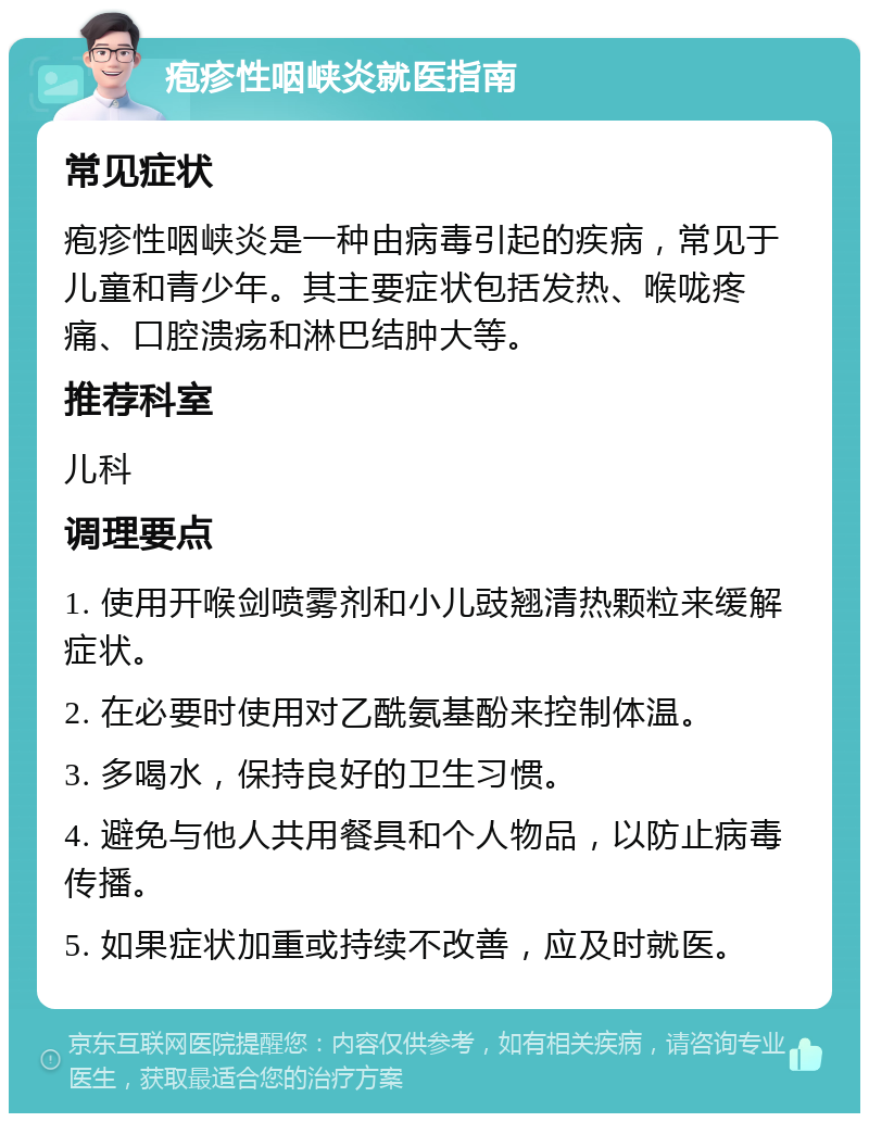 疱疹性咽峡炎就医指南 常见症状 疱疹性咽峡炎是一种由病毒引起的疾病，常见于儿童和青少年。其主要症状包括发热、喉咙疼痛、口腔溃疡和淋巴结肿大等。 推荐科室 儿科 调理要点 1. 使用开喉剑喷雾剂和小儿豉翘清热颗粒来缓解症状。 2. 在必要时使用对乙酰氨基酚来控制体温。 3. 多喝水，保持良好的卫生习惯。 4. 避免与他人共用餐具和个人物品，以防止病毒传播。 5. 如果症状加重或持续不改善，应及时就医。