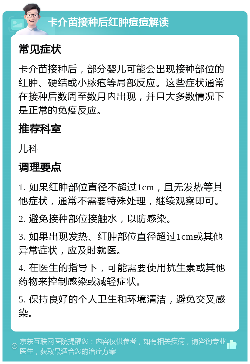 卡介苗接种后红肿痘痘解读 常见症状 卡介苗接种后，部分婴儿可能会出现接种部位的红肿、硬结或小脓疱等局部反应。这些症状通常在接种后数周至数月内出现，并且大多数情况下是正常的免疫反应。 推荐科室 儿科 调理要点 1. 如果红肿部位直径不超过1cm，且无发热等其他症状，通常不需要特殊处理，继续观察即可。 2. 避免接种部位接触水，以防感染。 3. 如果出现发热、红肿部位直径超过1cm或其他异常症状，应及时就医。 4. 在医生的指导下，可能需要使用抗生素或其他药物来控制感染或减轻症状。 5. 保持良好的个人卫生和环境清洁，避免交叉感染。