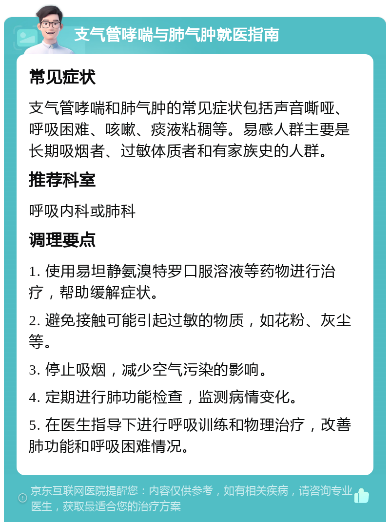 支气管哮喘与肺气肿就医指南 常见症状 支气管哮喘和肺气肿的常见症状包括声音嘶哑、呼吸困难、咳嗽、痰液粘稠等。易感人群主要是长期吸烟者、过敏体质者和有家族史的人群。 推荐科室 呼吸内科或肺科 调理要点 1. 使用易坦静氨溴特罗口服溶液等药物进行治疗，帮助缓解症状。 2. 避免接触可能引起过敏的物质，如花粉、灰尘等。 3. 停止吸烟，减少空气污染的影响。 4. 定期进行肺功能检查，监测病情变化。 5. 在医生指导下进行呼吸训练和物理治疗，改善肺功能和呼吸困难情况。