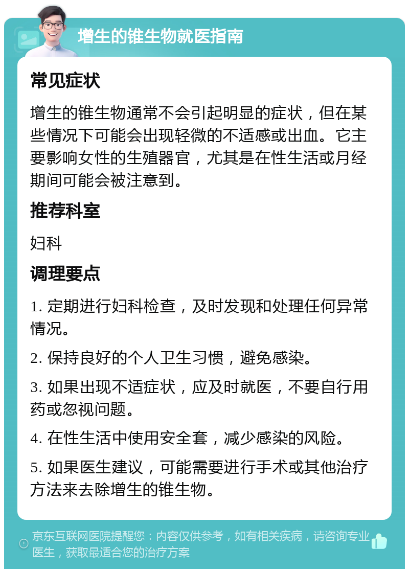 增生的锥生物就医指南 常见症状 增生的锥生物通常不会引起明显的症状，但在某些情况下可能会出现轻微的不适感或出血。它主要影响女性的生殖器官，尤其是在性生活或月经期间可能会被注意到。 推荐科室 妇科 调理要点 1. 定期进行妇科检查，及时发现和处理任何异常情况。 2. 保持良好的个人卫生习惯，避免感染。 3. 如果出现不适症状，应及时就医，不要自行用药或忽视问题。 4. 在性生活中使用安全套，减少感染的风险。 5. 如果医生建议，可能需要进行手术或其他治疗方法来去除增生的锥生物。