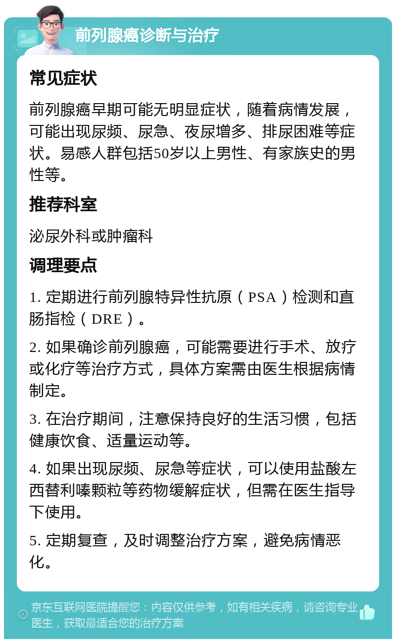 前列腺癌诊断与治疗 常见症状 前列腺癌早期可能无明显症状，随着病情发展，可能出现尿频、尿急、夜尿增多、排尿困难等症状。易感人群包括50岁以上男性、有家族史的男性等。 推荐科室 泌尿外科或肿瘤科 调理要点 1. 定期进行前列腺特异性抗原（PSA）检测和直肠指检（DRE）。 2. 如果确诊前列腺癌，可能需要进行手术、放疗或化疗等治疗方式，具体方案需由医生根据病情制定。 3. 在治疗期间，注意保持良好的生活习惯，包括健康饮食、适量运动等。 4. 如果出现尿频、尿急等症状，可以使用盐酸左西替利嗪颗粒等药物缓解症状，但需在医生指导下使用。 5. 定期复查，及时调整治疗方案，避免病情恶化。