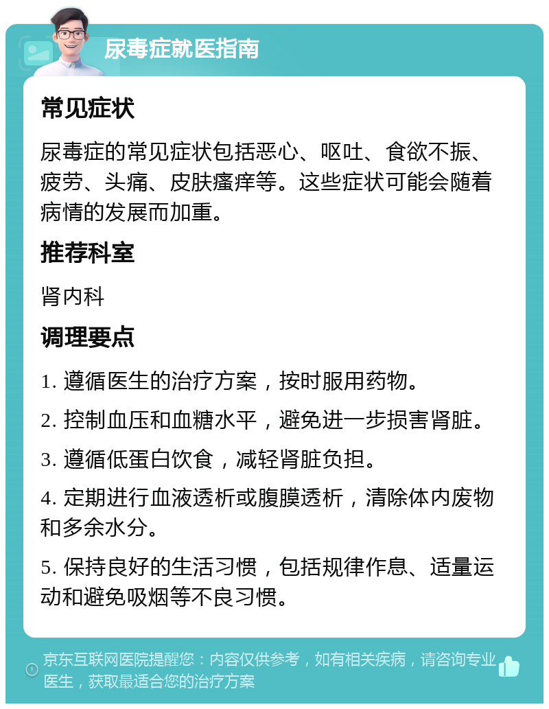 尿毒症就医指南 常见症状 尿毒症的常见症状包括恶心、呕吐、食欲不振、疲劳、头痛、皮肤瘙痒等。这些症状可能会随着病情的发展而加重。 推荐科室 肾内科 调理要点 1. 遵循医生的治疗方案，按时服用药物。 2. 控制血压和血糖水平，避免进一步损害肾脏。 3. 遵循低蛋白饮食，减轻肾脏负担。 4. 定期进行血液透析或腹膜透析，清除体内废物和多余水分。 5. 保持良好的生活习惯，包括规律作息、适量运动和避免吸烟等不良习惯。