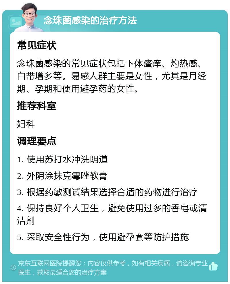 念珠菌感染的治疗方法 常见症状 念珠菌感染的常见症状包括下体瘙痒、灼热感、白带增多等。易感人群主要是女性，尤其是月经期、孕期和使用避孕药的女性。 推荐科室 妇科 调理要点 1. 使用苏打水冲洗阴道 2. 外阴涂抹克霉唑软膏 3. 根据药敏测试结果选择合适的药物进行治疗 4. 保持良好个人卫生，避免使用过多的香皂或清洁剂 5. 采取安全性行为，使用避孕套等防护措施