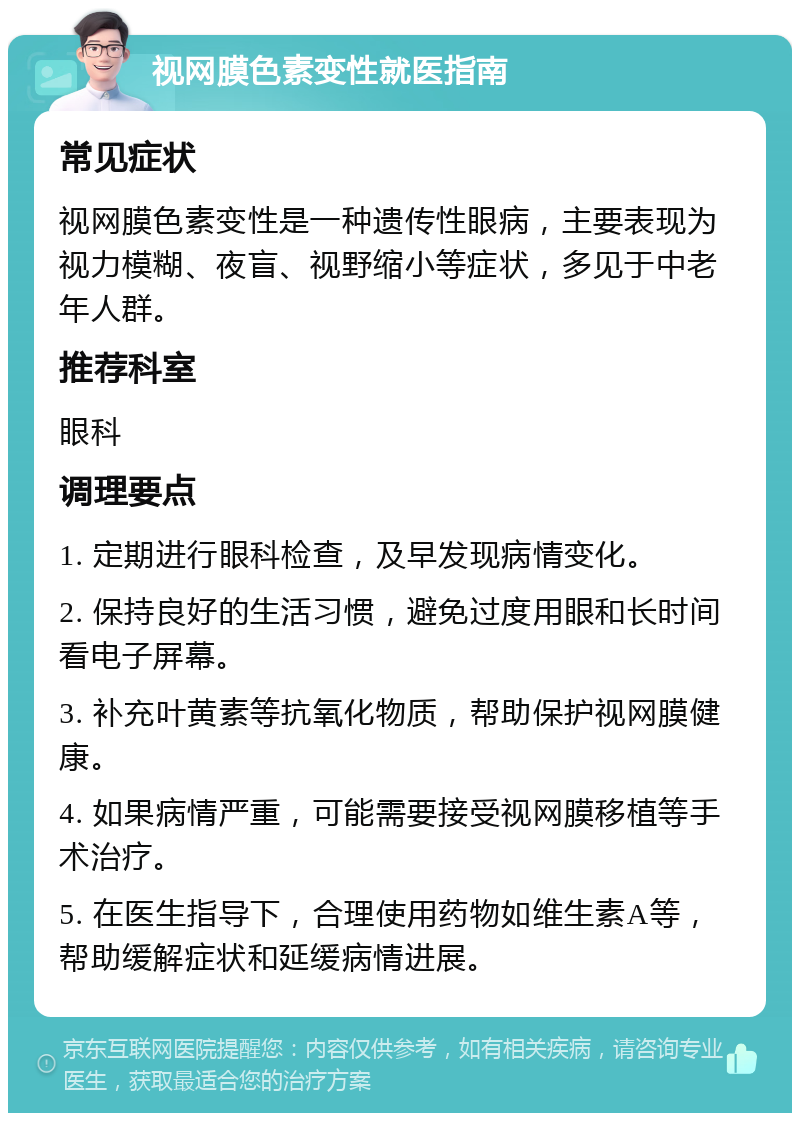 视网膜色素变性就医指南 常见症状 视网膜色素变性是一种遗传性眼病，主要表现为视力模糊、夜盲、视野缩小等症状，多见于中老年人群。 推荐科室 眼科 调理要点 1. 定期进行眼科检查，及早发现病情变化。 2. 保持良好的生活习惯，避免过度用眼和长时间看电子屏幕。 3. 补充叶黄素等抗氧化物质，帮助保护视网膜健康。 4. 如果病情严重，可能需要接受视网膜移植等手术治疗。 5. 在医生指导下，合理使用药物如维生素A等，帮助缓解症状和延缓病情进展。