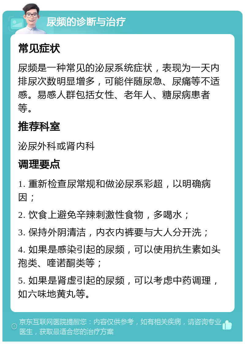 尿频的诊断与治疗 常见症状 尿频是一种常见的泌尿系统症状，表现为一天内排尿次数明显增多，可能伴随尿急、尿痛等不适感。易感人群包括女性、老年人、糖尿病患者等。 推荐科室 泌尿外科或肾内科 调理要点 1. 重新检查尿常规和做泌尿系彩超，以明确病因； 2. 饮食上避免辛辣刺激性食物，多喝水； 3. 保持外阴清洁，内衣内裤要与大人分开洗； 4. 如果是感染引起的尿频，可以使用抗生素如头孢类、喹诺酮类等； 5. 如果是肾虚引起的尿频，可以考虑中药调理，如六味地黄丸等。