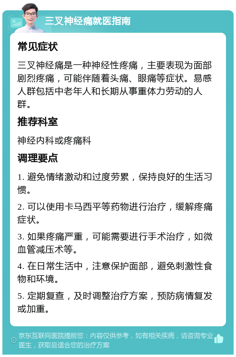 三叉神经痛就医指南 常见症状 三叉神经痛是一种神经性疼痛，主要表现为面部剧烈疼痛，可能伴随着头痛、眼痛等症状。易感人群包括中老年人和长期从事重体力劳动的人群。 推荐科室 神经内科或疼痛科 调理要点 1. 避免情绪激动和过度劳累，保持良好的生活习惯。 2. 可以使用卡马西平等药物进行治疗，缓解疼痛症状。 3. 如果疼痛严重，可能需要进行手术治疗，如微血管减压术等。 4. 在日常生活中，注意保护面部，避免刺激性食物和环境。 5. 定期复查，及时调整治疗方案，预防病情复发或加重。