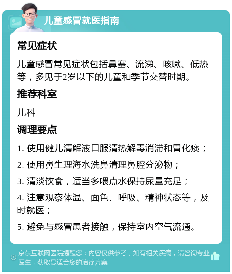 儿童感冒就医指南 常见症状 儿童感冒常见症状包括鼻塞、流涕、咳嗽、低热等，多见于2岁以下的儿童和季节交替时期。 推荐科室 儿科 调理要点 1. 使用健儿清解液口服清热解毒消滞和胃化痰； 2. 使用鼻生理海水洗鼻清理鼻腔分泌物； 3. 清淡饮食，适当多喂点水保持尿量充足； 4. 注意观察体温、面色、呼吸、精神状态等，及时就医； 5. 避免与感冒患者接触，保持室内空气流通。