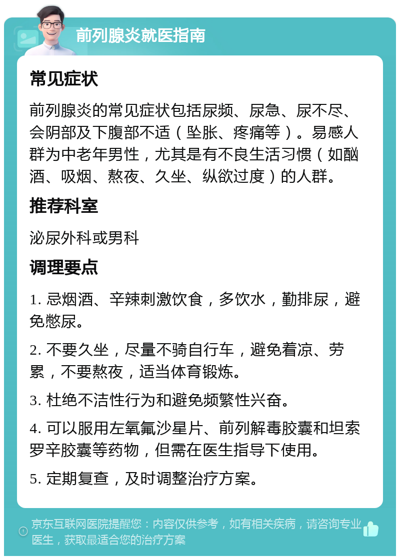 前列腺炎就医指南 常见症状 前列腺炎的常见症状包括尿频、尿急、尿不尽、会阴部及下腹部不适（坠胀、疼痛等）。易感人群为中老年男性，尤其是有不良生活习惯（如酗酒、吸烟、熬夜、久坐、纵欲过度）的人群。 推荐科室 泌尿外科或男科 调理要点 1. 忌烟酒、辛辣刺激饮食，多饮水，勤排尿，避免憋尿。 2. 不要久坐，尽量不骑自行车，避免着凉、劳累，不要熬夜，适当体育锻炼。 3. 杜绝不洁性行为和避免频繁性兴奋。 4. 可以服用左氧氟沙星片、前列解毒胶囊和坦索罗辛胶囊等药物，但需在医生指导下使用。 5. 定期复查，及时调整治疗方案。