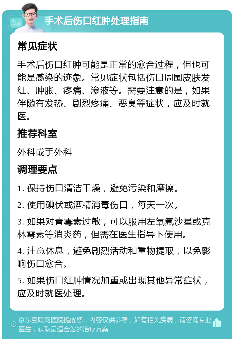 手术后伤口红肿处理指南 常见症状 手术后伤口红肿可能是正常的愈合过程，但也可能是感染的迹象。常见症状包括伤口周围皮肤发红、肿胀、疼痛、渗液等。需要注意的是，如果伴随有发热、剧烈疼痛、恶臭等症状，应及时就医。 推荐科室 外科或手外科 调理要点 1. 保持伤口清洁干燥，避免污染和摩擦。 2. 使用碘伏或酒精消毒伤口，每天一次。 3. 如果对青霉素过敏，可以服用左氧氟沙星或克林霉素等消炎药，但需在医生指导下使用。 4. 注意休息，避免剧烈活动和重物提取，以免影响伤口愈合。 5. 如果伤口红肿情况加重或出现其他异常症状，应及时就医处理。