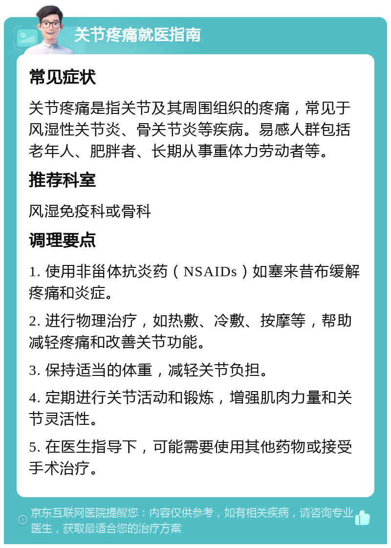 关节疼痛就医指南 常见症状 关节疼痛是指关节及其周围组织的疼痛，常见于风湿性关节炎、骨关节炎等疾病。易感人群包括老年人、肥胖者、长期从事重体力劳动者等。 推荐科室 风湿免疫科或骨科 调理要点 1. 使用非甾体抗炎药（NSAIDs）如塞来昔布缓解疼痛和炎症。 2. 进行物理治疗，如热敷、冷敷、按摩等，帮助减轻疼痛和改善关节功能。 3. 保持适当的体重，减轻关节负担。 4. 定期进行关节活动和锻炼，增强肌肉力量和关节灵活性。 5. 在医生指导下，可能需要使用其他药物或接受手术治疗。