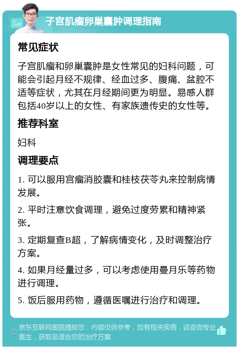 子宫肌瘤卵巢囊肿调理指南 常见症状 子宫肌瘤和卵巢囊肿是女性常见的妇科问题，可能会引起月经不规律、经血过多、腹痛、盆腔不适等症状，尤其在月经期间更为明显。易感人群包括40岁以上的女性、有家族遗传史的女性等。 推荐科室 妇科 调理要点 1. 可以服用宫瘤消胶囊和桂枝茯苓丸来控制病情发展。 2. 平时注意饮食调理，避免过度劳累和精神紧张。 3. 定期复查B超，了解病情变化，及时调整治疗方案。 4. 如果月经量过多，可以考虑使用曼月乐等药物进行调理。 5. 饭后服用药物，遵循医嘱进行治疗和调理。