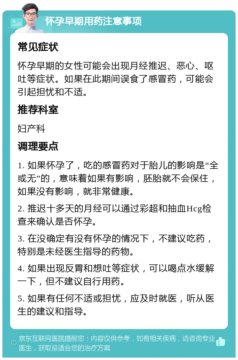 怀孕早期用药注意事项 常见症状 怀孕早期的女性可能会出现月经推迟、恶心、呕吐等症状。如果在此期间误食了感冒药，可能会引起担忧和不适。 推荐科室 妇产科 调理要点 1. 如果怀孕了，吃的感冒药对于胎儿的影响是“全或无”的，意味着如果有影响，胚胎就不会保住，如果没有影响，就非常健康。 2. 推迟十多天的月经可以通过彩超和抽血Hcg检查来确认是否怀孕。 3. 在没确定有没有怀孕的情况下，不建议吃药，特别是未经医生指导的药物。 4. 如果出现反胃和想吐等症状，可以喝点水缓解一下，但不建议自行用药。 5. 如果有任何不适或担忧，应及时就医，听从医生的建议和指导。