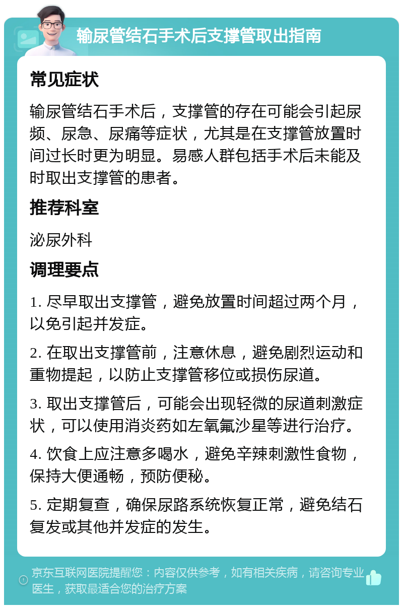 输尿管结石手术后支撑管取出指南 常见症状 输尿管结石手术后，支撑管的存在可能会引起尿频、尿急、尿痛等症状，尤其是在支撑管放置时间过长时更为明显。易感人群包括手术后未能及时取出支撑管的患者。 推荐科室 泌尿外科 调理要点 1. 尽早取出支撑管，避免放置时间超过两个月，以免引起并发症。 2. 在取出支撑管前，注意休息，避免剧烈运动和重物提起，以防止支撑管移位或损伤尿道。 3. 取出支撑管后，可能会出现轻微的尿道刺激症状，可以使用消炎药如左氧氟沙星等进行治疗。 4. 饮食上应注意多喝水，避免辛辣刺激性食物，保持大便通畅，预防便秘。 5. 定期复查，确保尿路系统恢复正常，避免结石复发或其他并发症的发生。