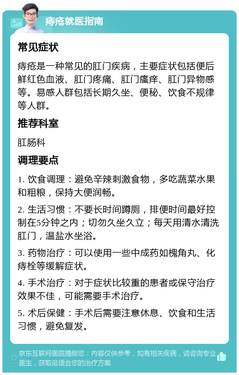 痔疮就医指南 常见症状 痔疮是一种常见的肛门疾病，主要症状包括便后鲜红色血液、肛门疼痛、肛门瘙痒、肛门异物感等。易感人群包括长期久坐、便秘、饮食不规律等人群。 推荐科室 肛肠科 调理要点 1. 饮食调理：避免辛辣刺激食物，多吃蔬菜水果和粗粮，保持大便润畅。 2. 生活习惯：不要长时间蹲厕，排便时间最好控制在5分钟之内；切勿久坐久立；每天用清水清洗肛门，温盐水坐浴。 3. 药物治疗：可以使用一些中成药如槐角丸、化痔栓等缓解症状。 4. 手术治疗：对于症状比较重的患者或保守治疗效果不佳，可能需要手术治疗。 5. 术后保健：手术后需要注意休息、饮食和生活习惯，避免复发。