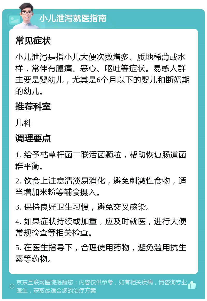 小儿泄泻就医指南 常见症状 小儿泄泻是指小儿大便次数增多、质地稀薄或水样，常伴有腹痛、恶心、呕吐等症状。易感人群主要是婴幼儿，尤其是6个月以下的婴儿和断奶期的幼儿。 推荐科室 儿科 调理要点 1. 给予枯草杆菌二联活菌颗粒，帮助恢复肠道菌群平衡。 2. 饮食上注意清淡易消化，避免刺激性食物，适当增加米粉等辅食摄入。 3. 保持良好卫生习惯，避免交叉感染。 4. 如果症状持续或加重，应及时就医，进行大便常规检查等相关检查。 5. 在医生指导下，合理使用药物，避免滥用抗生素等药物。