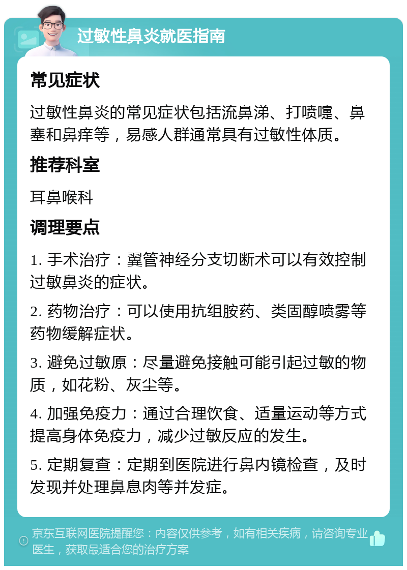 过敏性鼻炎就医指南 常见症状 过敏性鼻炎的常见症状包括流鼻涕、打喷嚏、鼻塞和鼻痒等，易感人群通常具有过敏性体质。 推荐科室 耳鼻喉科 调理要点 1. 手术治疗：翼管神经分支切断术可以有效控制过敏鼻炎的症状。 2. 药物治疗：可以使用抗组胺药、类固醇喷雾等药物缓解症状。 3. 避免过敏原：尽量避免接触可能引起过敏的物质，如花粉、灰尘等。 4. 加强免疫力：通过合理饮食、适量运动等方式提高身体免疫力，减少过敏反应的发生。 5. 定期复查：定期到医院进行鼻内镜检查，及时发现并处理鼻息肉等并发症。