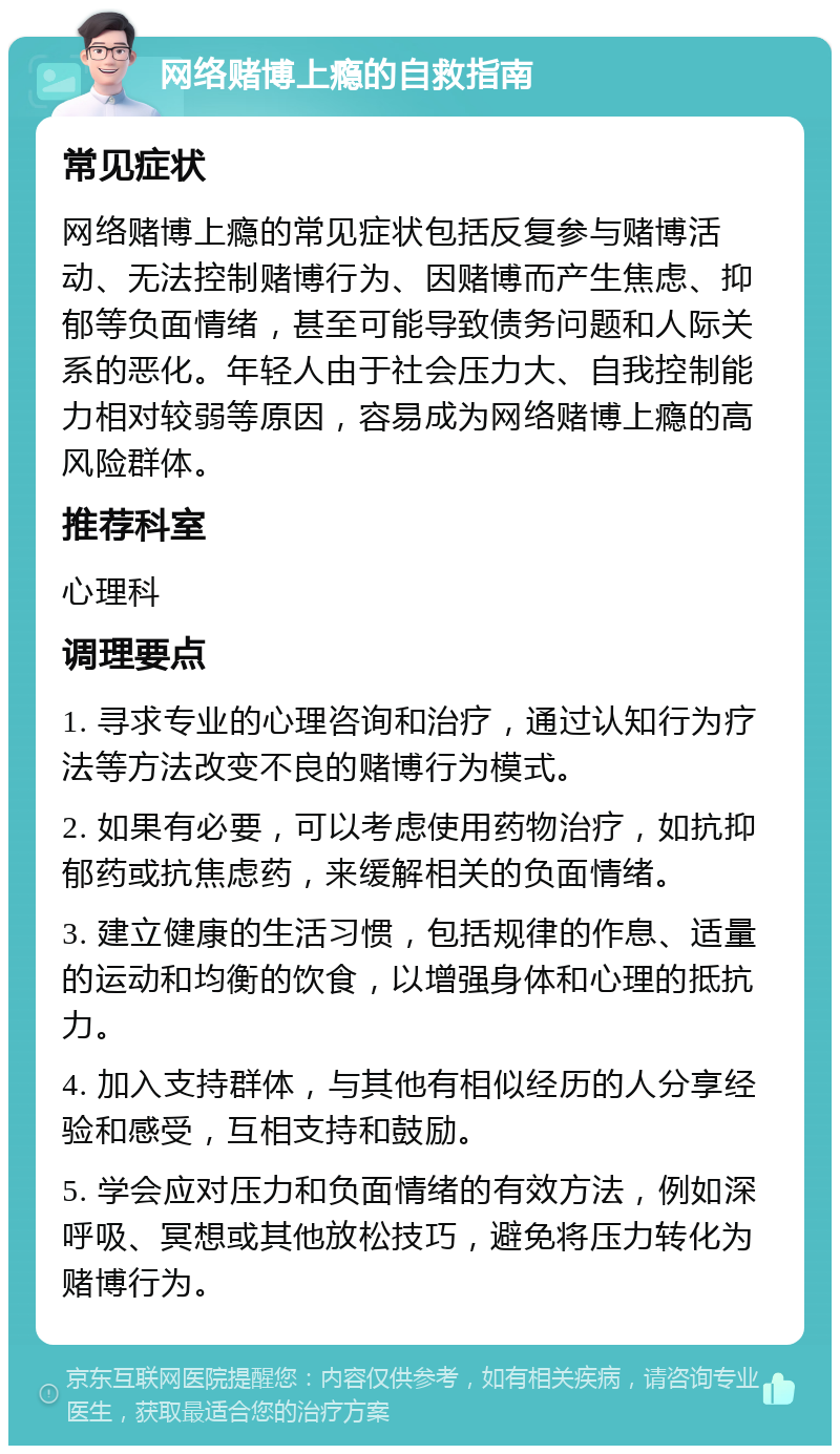 网络赌博上瘾的自救指南 常见症状 网络赌博上瘾的常见症状包括反复参与赌博活动、无法控制赌博行为、因赌博而产生焦虑、抑郁等负面情绪，甚至可能导致债务问题和人际关系的恶化。年轻人由于社会压力大、自我控制能力相对较弱等原因，容易成为网络赌博上瘾的高风险群体。 推荐科室 心理科 调理要点 1. 寻求专业的心理咨询和治疗，通过认知行为疗法等方法改变不良的赌博行为模式。 2. 如果有必要，可以考虑使用药物治疗，如抗抑郁药或抗焦虑药，来缓解相关的负面情绪。 3. 建立健康的生活习惯，包括规律的作息、适量的运动和均衡的饮食，以增强身体和心理的抵抗力。 4. 加入支持群体，与其他有相似经历的人分享经验和感受，互相支持和鼓励。 5. 学会应对压力和负面情绪的有效方法，例如深呼吸、冥想或其他放松技巧，避免将压力转化为赌博行为。