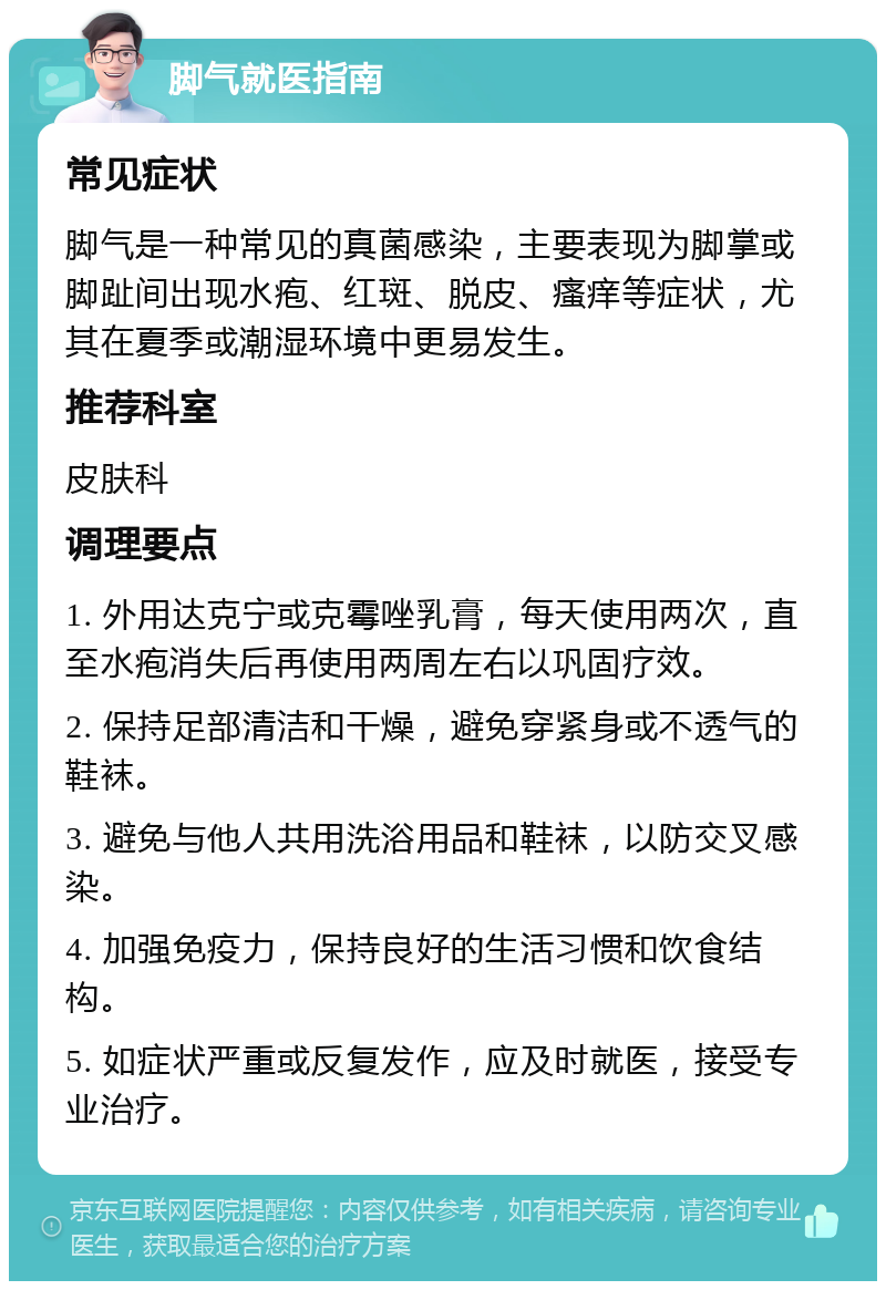 脚气就医指南 常见症状 脚气是一种常见的真菌感染，主要表现为脚掌或脚趾间出现水疱、红斑、脱皮、瘙痒等症状，尤其在夏季或潮湿环境中更易发生。 推荐科室 皮肤科 调理要点 1. 外用达克宁或克霉唑乳膏，每天使用两次，直至水疱消失后再使用两周左右以巩固疗效。 2. 保持足部清洁和干燥，避免穿紧身或不透气的鞋袜。 3. 避免与他人共用洗浴用品和鞋袜，以防交叉感染。 4. 加强免疫力，保持良好的生活习惯和饮食结构。 5. 如症状严重或反复发作，应及时就医，接受专业治疗。