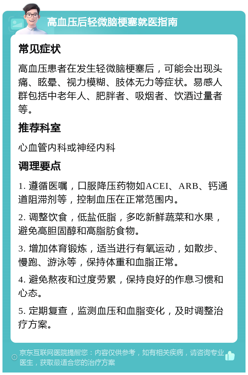 高血压后轻微脑梗塞就医指南 常见症状 高血压患者在发生轻微脑梗塞后，可能会出现头痛、眩晕、视力模糊、肢体无力等症状。易感人群包括中老年人、肥胖者、吸烟者、饮酒过量者等。 推荐科室 心血管内科或神经内科 调理要点 1. 遵循医嘱，口服降压药物如ACEI、ARB、钙通道阻滞剂等，控制血压在正常范围内。 2. 调整饮食，低盐低脂，多吃新鲜蔬菜和水果，避免高胆固醇和高脂肪食物。 3. 增加体育锻炼，适当进行有氧运动，如散步、慢跑、游泳等，保持体重和血脂正常。 4. 避免熬夜和过度劳累，保持良好的作息习惯和心态。 5. 定期复查，监测血压和血脂变化，及时调整治疗方案。