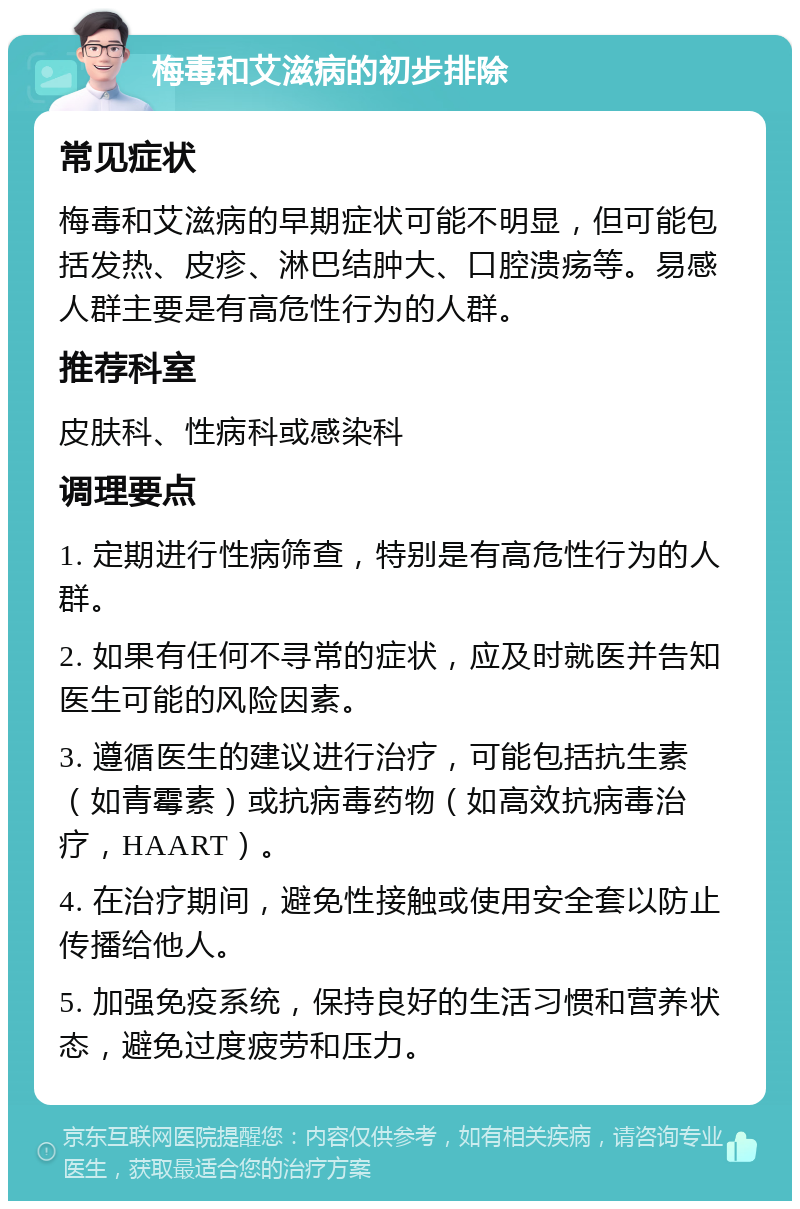 梅毒和艾滋病的初步排除 常见症状 梅毒和艾滋病的早期症状可能不明显，但可能包括发热、皮疹、淋巴结肿大、口腔溃疡等。易感人群主要是有高危性行为的人群。 推荐科室 皮肤科、性病科或感染科 调理要点 1. 定期进行性病筛查，特别是有高危性行为的人群。 2. 如果有任何不寻常的症状，应及时就医并告知医生可能的风险因素。 3. 遵循医生的建议进行治疗，可能包括抗生素（如青霉素）或抗病毒药物（如高效抗病毒治疗，HAART）。 4. 在治疗期间，避免性接触或使用安全套以防止传播给他人。 5. 加强免疫系统，保持良好的生活习惯和营养状态，避免过度疲劳和压力。