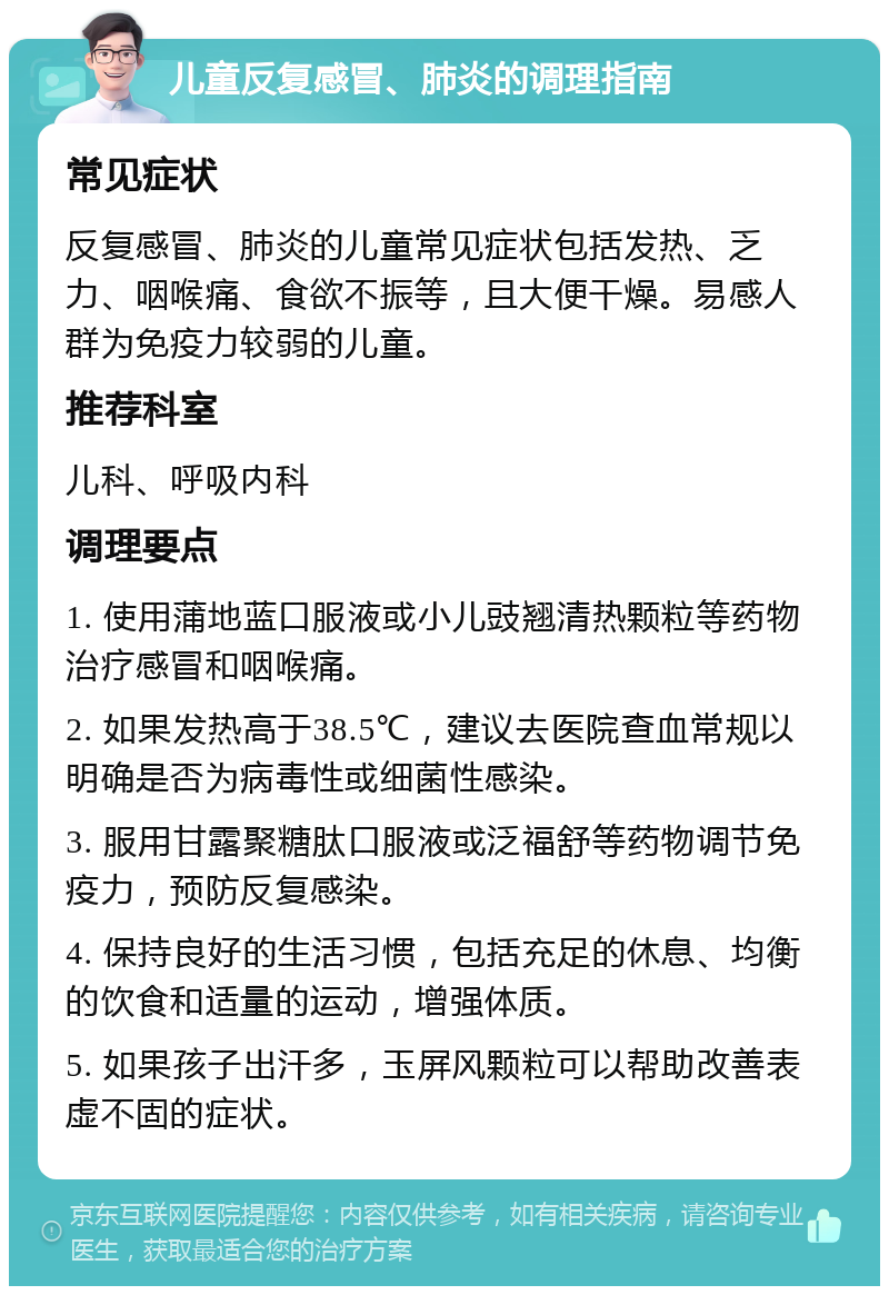 儿童反复感冒、肺炎的调理指南 常见症状 反复感冒、肺炎的儿童常见症状包括发热、乏力、咽喉痛、食欲不振等，且大便干燥。易感人群为免疫力较弱的儿童。 推荐科室 儿科、呼吸内科 调理要点 1. 使用蒲地蓝口服液或小儿豉翘清热颗粒等药物治疗感冒和咽喉痛。 2. 如果发热高于38.5℃，建议去医院查血常规以明确是否为病毒性或细菌性感染。 3. 服用甘露聚糖肽口服液或泛福舒等药物调节免疫力，预防反复感染。 4. 保持良好的生活习惯，包括充足的休息、均衡的饮食和适量的运动，增强体质。 5. 如果孩子出汗多，玉屏风颗粒可以帮助改善表虚不固的症状。