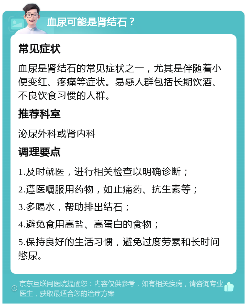 血尿可能是肾结石？ 常见症状 血尿是肾结石的常见症状之一，尤其是伴随着小便变红、疼痛等症状。易感人群包括长期饮酒、不良饮食习惯的人群。 推荐科室 泌尿外科或肾内科 调理要点 1.及时就医，进行相关检查以明确诊断； 2.遵医嘱服用药物，如止痛药、抗生素等； 3.多喝水，帮助排出结石； 4.避免食用高盐、高蛋白的食物； 5.保持良好的生活习惯，避免过度劳累和长时间憋尿。