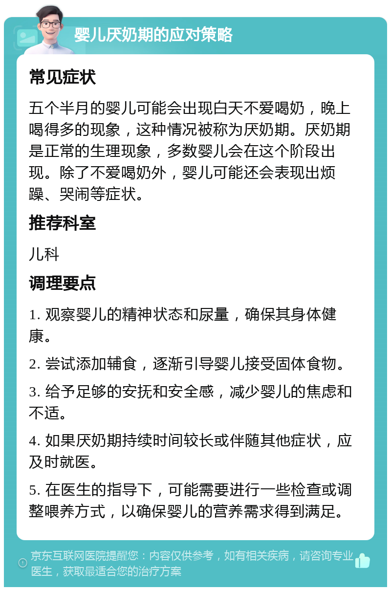 婴儿厌奶期的应对策略 常见症状 五个半月的婴儿可能会出现白天不爱喝奶，晚上喝得多的现象，这种情况被称为厌奶期。厌奶期是正常的生理现象，多数婴儿会在这个阶段出现。除了不爱喝奶外，婴儿可能还会表现出烦躁、哭闹等症状。 推荐科室 儿科 调理要点 1. 观察婴儿的精神状态和尿量，确保其身体健康。 2. 尝试添加辅食，逐渐引导婴儿接受固体食物。 3. 给予足够的安抚和安全感，减少婴儿的焦虑和不适。 4. 如果厌奶期持续时间较长或伴随其他症状，应及时就医。 5. 在医生的指导下，可能需要进行一些检查或调整喂养方式，以确保婴儿的营养需求得到满足。