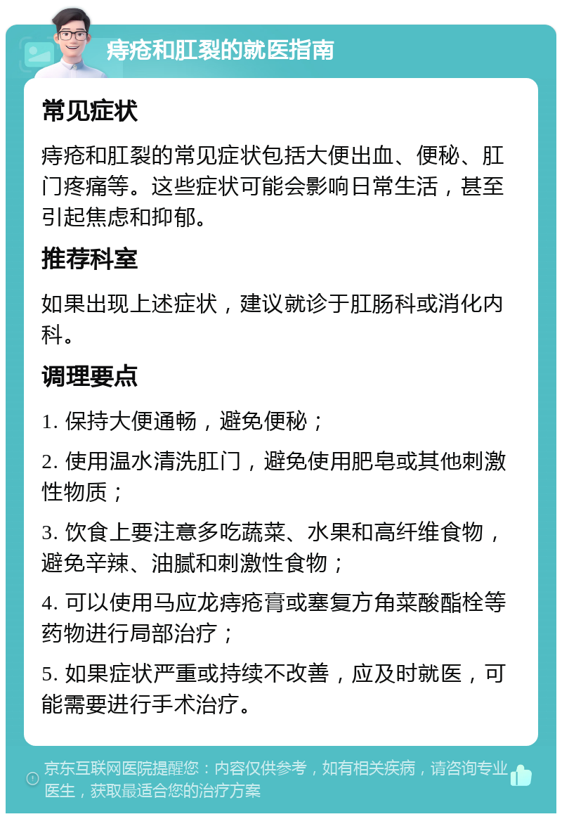 痔疮和肛裂的就医指南 常见症状 痔疮和肛裂的常见症状包括大便出血、便秘、肛门疼痛等。这些症状可能会影响日常生活，甚至引起焦虑和抑郁。 推荐科室 如果出现上述症状，建议就诊于肛肠科或消化内科。 调理要点 1. 保持大便通畅，避免便秘； 2. 使用温水清洗肛门，避免使用肥皂或其他刺激性物质； 3. 饮食上要注意多吃蔬菜、水果和高纤维食物，避免辛辣、油腻和刺激性食物； 4. 可以使用马应龙痔疮膏或塞复方角菜酸酯栓等药物进行局部治疗； 5. 如果症状严重或持续不改善，应及时就医，可能需要进行手术治疗。