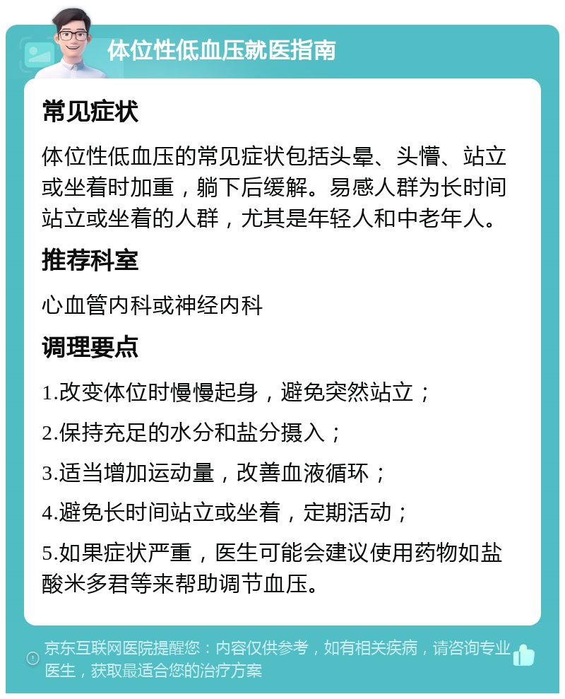 体位性低血压就医指南 常见症状 体位性低血压的常见症状包括头晕、头懵、站立或坐着时加重，躺下后缓解。易感人群为长时间站立或坐着的人群，尤其是年轻人和中老年人。 推荐科室 心血管内科或神经内科 调理要点 1.改变体位时慢慢起身，避免突然站立； 2.保持充足的水分和盐分摄入； 3.适当增加运动量，改善血液循环； 4.避免长时间站立或坐着，定期活动； 5.如果症状严重，医生可能会建议使用药物如盐酸米多君等来帮助调节血压。