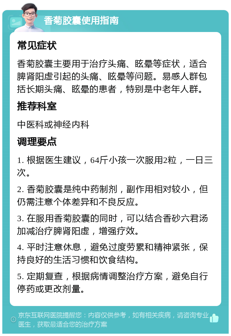 香菊胶囊使用指南 常见症状 香菊胶囊主要用于治疗头痛、眩晕等症状，适合脾肾阳虚引起的头痛、眩晕等问题。易感人群包括长期头痛、眩晕的患者，特别是中老年人群。 推荐科室 中医科或神经内科 调理要点 1. 根据医生建议，64斤小孩一次服用2粒，一日三次。 2. 香菊胶囊是纯中药制剂，副作用相对较小，但仍需注意个体差异和不良反应。 3. 在服用香菊胶囊的同时，可以结合香砂六君汤加减治疗脾肾阳虚，增强疗效。 4. 平时注意休息，避免过度劳累和精神紧张，保持良好的生活习惯和饮食结构。 5. 定期复查，根据病情调整治疗方案，避免自行停药或更改剂量。