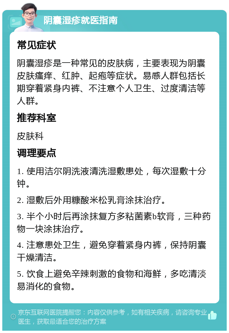 阴囊湿疹就医指南 常见症状 阴囊湿疹是一种常见的皮肤病，主要表现为阴囊皮肤瘙痒、红肿、起疱等症状。易感人群包括长期穿着紧身内裤、不注意个人卫生、过度清洁等人群。 推荐科室 皮肤科 调理要点 1. 使用洁尔阴洗液清洗湿敷患处，每次湿敷十分钟。 2. 湿敷后外用糠酸米松乳膏涂抹治疗。 3. 半个小时后再涂抹复方多粘菌素b软膏，三种药物一块涂抹治疗。 4. 注意患处卫生，避免穿着紧身内裤，保持阴囊干燥清洁。 5. 饮食上避免辛辣刺激的食物和海鲜，多吃清淡易消化的食物。