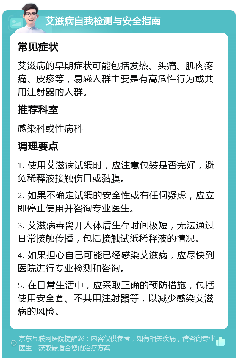 艾滋病自我检测与安全指南 常见症状 艾滋病的早期症状可能包括发热、头痛、肌肉疼痛、皮疹等，易感人群主要是有高危性行为或共用注射器的人群。 推荐科室 感染科或性病科 调理要点 1. 使用艾滋病试纸时，应注意包装是否完好，避免稀释液接触伤口或黏膜。 2. 如果不确定试纸的安全性或有任何疑虑，应立即停止使用并咨询专业医生。 3. 艾滋病毒离开人体后生存时间极短，无法通过日常接触传播，包括接触试纸稀释液的情况。 4. 如果担心自己可能已经感染艾滋病，应尽快到医院进行专业检测和咨询。 5. 在日常生活中，应采取正确的预防措施，包括使用安全套、不共用注射器等，以减少感染艾滋病的风险。