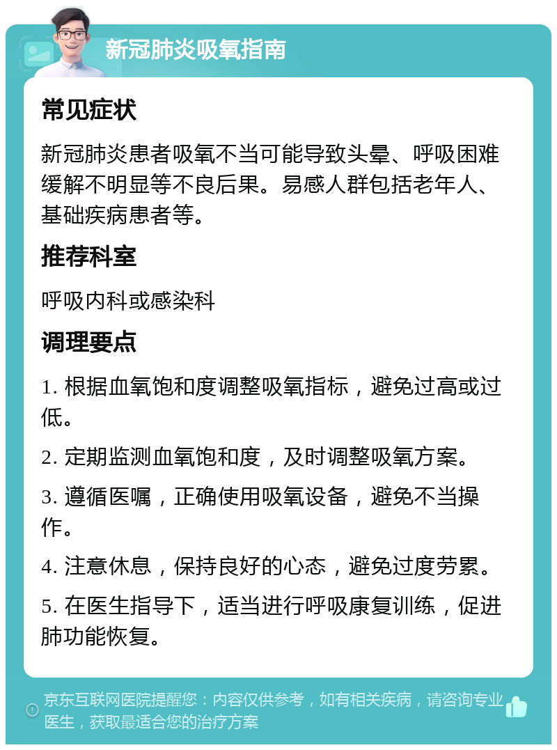 新冠肺炎吸氧指南 常见症状 新冠肺炎患者吸氧不当可能导致头晕、呼吸困难缓解不明显等不良后果。易感人群包括老年人、基础疾病患者等。 推荐科室 呼吸内科或感染科 调理要点 1. 根据血氧饱和度调整吸氧指标，避免过高或过低。 2. 定期监测血氧饱和度，及时调整吸氧方案。 3. 遵循医嘱，正确使用吸氧设备，避免不当操作。 4. 注意休息，保持良好的心态，避免过度劳累。 5. 在医生指导下，适当进行呼吸康复训练，促进肺功能恢复。